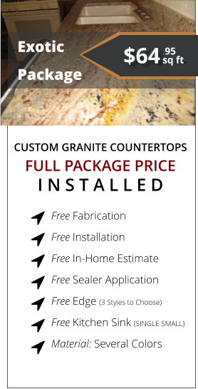 CUSTOM GRANITE COUNTERTOPS   Exotic Package FULL PACKAGE PRICE I N S T A L L E D Free Fabrication  Free Installation  Free In-Home Estimate  Free Sealer Application  Free Edge (3 Styles to Choose)  Free Kitchen Sink (SINGLE SMALL)  Material: Several Colors         $64 sq ft. .95